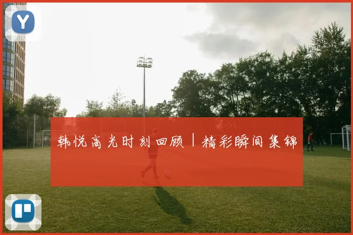 韩悦高光时刻回顾｜精彩瞬间集锦
