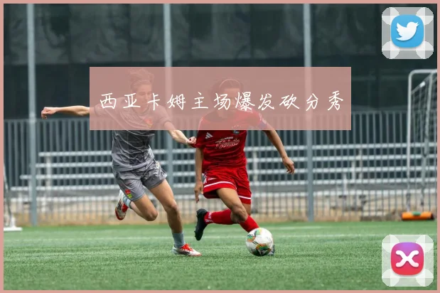 西亚卡姆主场爆发砍分秀