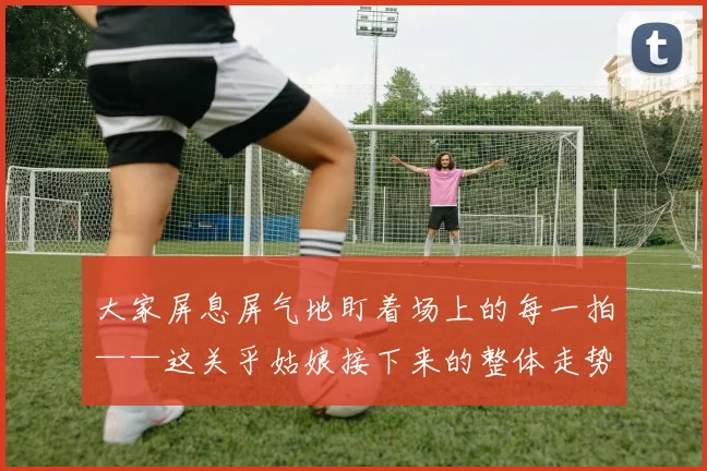 大家屏息屏气地盯着场上的每一拍——这关乎姑娘接下来的整体走势