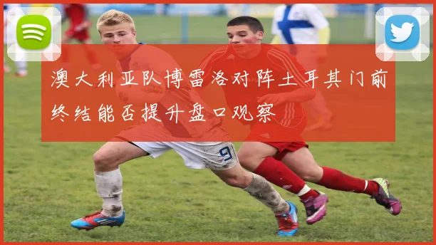 澳大利亚队博雷洛对阵土耳其门前终结能否提升盘口观察