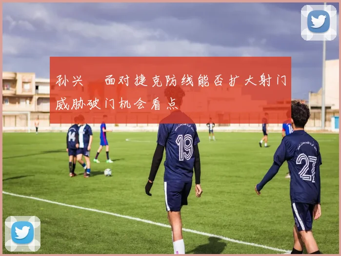 孙兴慜面对捷克防线能否扩大射门威胁破门机会看点