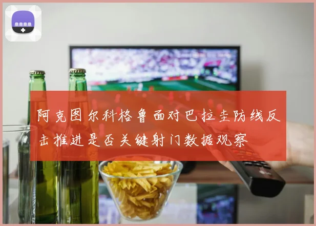 阿克图尔科格鲁面对巴拉圭防线反击推进是否关键射门数据观察
