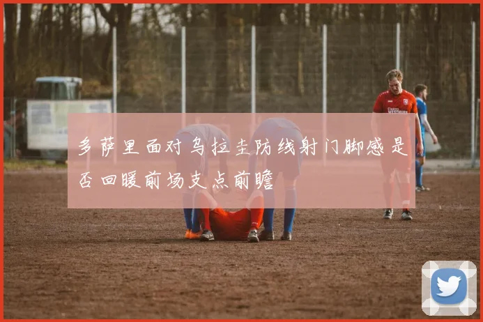 多萨里面对乌拉圭防线射门脚感是否回暖前场支点前瞻