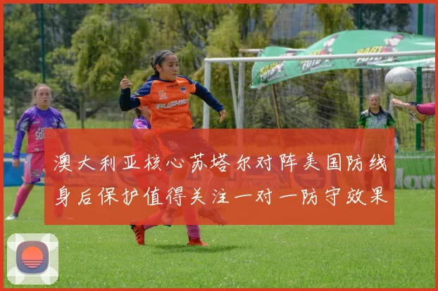 澳大利亚核心苏塔尔对阵美国防线身后保护值得关注一对一防守效果