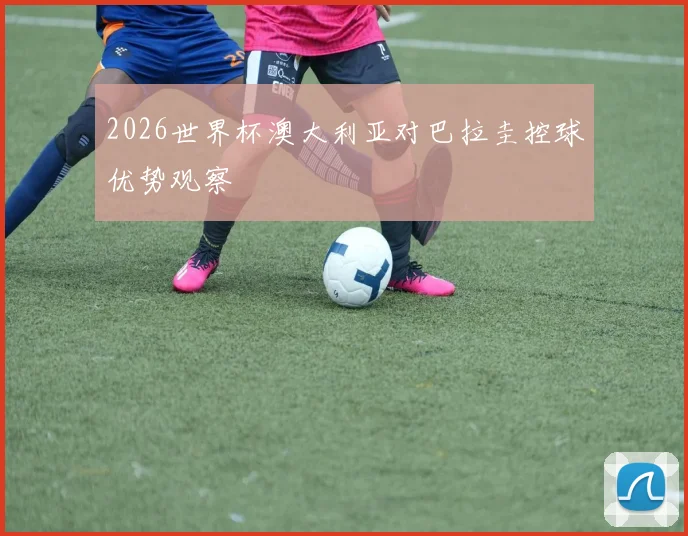 2026世界杯澳大利亚对巴拉圭控球优势观察