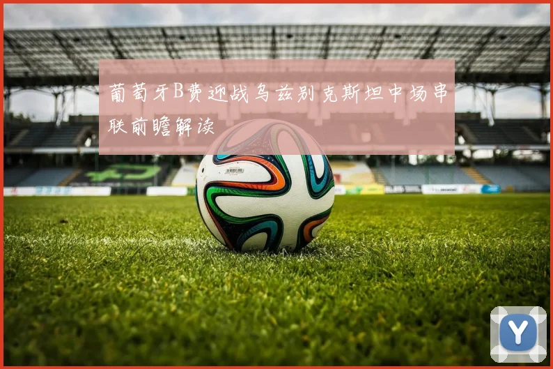 葡萄牙B费迎战乌兹别克斯坦中场串联前瞻解读
