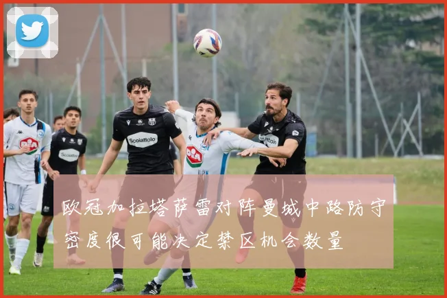 欧冠加拉塔萨雷对阵曼城中路防守密度很可能决定禁区机会数量