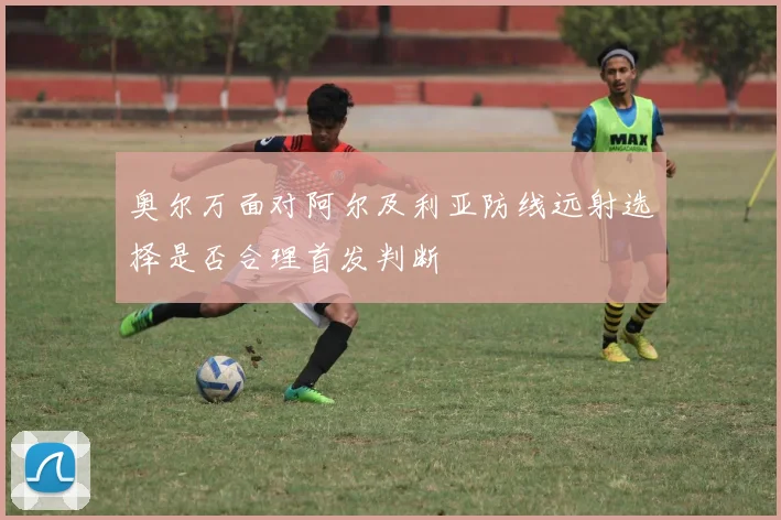 奥尔万面对阿尔及利亚防线远射选择是否合理首发判断