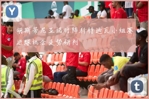 胡斯蒂尼亚诺对阵科特迪瓦小组赛进球机会走势研判