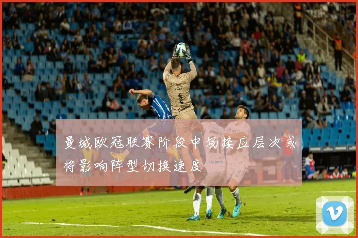 曼城欧冠联赛阶段中场接应层次或将影响阵型切换速度
