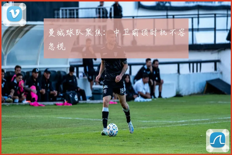 曼城球队聚焦：中卫前顶时机不容忽视