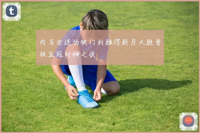 内马尔连场破门利雅得新月大胜晋级亚冠封神之夜