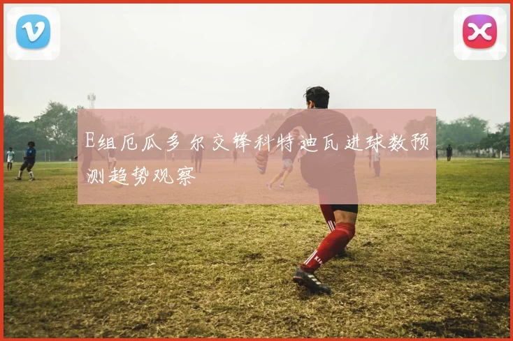 E组厄瓜多尔交锋科特迪瓦进球数预测趋势观察