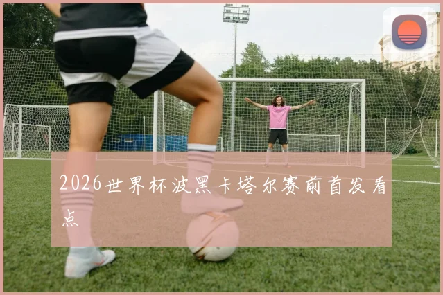 2026世界杯波黑卡塔尔赛前首发看点