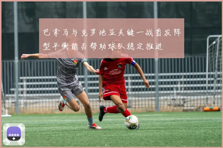 巴拿马与克罗地亚关键一战首发阵型平衡能否帮助球队稳定推进