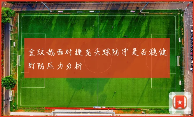 金玟哉面对捷克头球防守是否稳健盯防压力分析