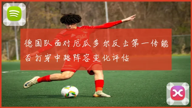 德国队面对厄瓜多尔反击第一传能否打穿中路阵容变化评估
