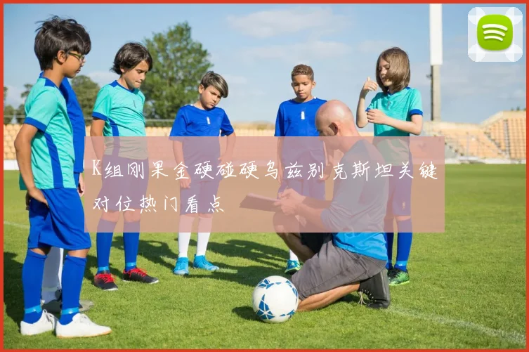 K组刚果金硬碰硬乌兹别克斯坦关键对位热门看点