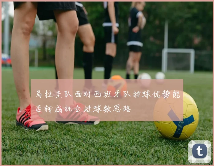 乌拉圭队面对西班牙队控球优势能否转成机会进球数思路