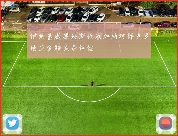 伊纳基威廉姆斯代表加纳对阵克罗地亚金靴竞争评估