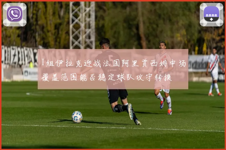 I组伊拉克迎战法国阿里贾西姆中场覆盖范围能否稳定球队攻守转换
