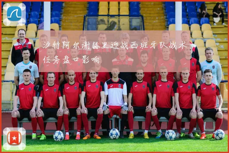 沙特阿尔谢赫里迎战西班牙队战术任务盘口影响