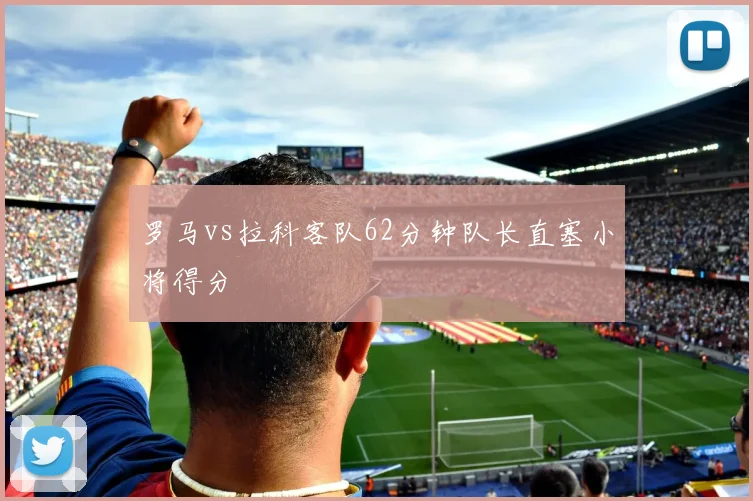 罗马vs拉科客队62分钟队长直塞小将得分