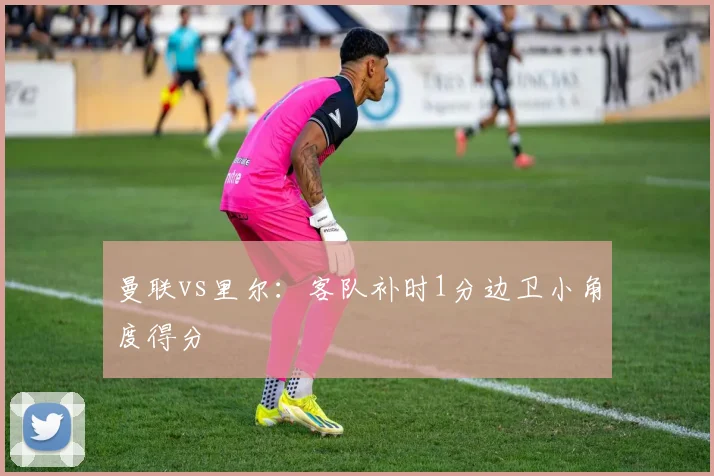 曼联vs里尔：客队补时1分边卫小角度得分