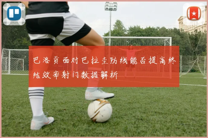 巴洛贡面对巴拉圭防线能否提高终结效率射门数据解析